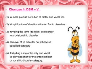 • Changes in DSM – V :
(1) A more precise definition of motor and vocal tics
(2) simplification of duration criterion for tic disorders
(3) revising the term "transient tic disorder"
to provisional tic disorder
(4) removal of tic disorder not otherwise
specified category
(5) Including a motor tic only and vocal
tic only specifier for the chronic motor
or vocal tic disorder category.

 