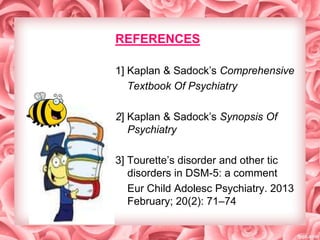 REFERENCES
1] Kaplan & Sadock’s Comprehensive
Textbook Of Psychiatry
2] Kaplan & Sadock’s Synopsis Of
Psychiatry
3] Tourette’s disorder and other tic
disorders in DSM-5: a comment
Eur Child Adolesc Psychiatry. 2013
February; 20(2): 71–74

 