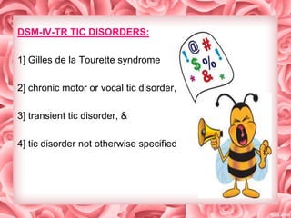 DSM-IV-TR TIC DISORDERS:
1] Gilles de la Tourette syndrome
2] chronic motor or vocal tic disorder,
3] transient tic disorder, &
4] tic disorder not otherwise specified

 