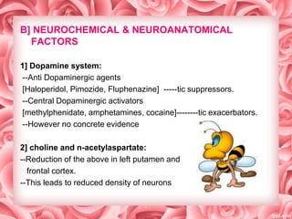 B] NEUROCHEMICAL & NEUROANATOMICAL
FACTORS
1] Dopamine system:
--Anti Dopaminergic agents
[Haloperidol, Pimozide, Fluphenazine] -----tic suppressors.
--Central Dopaminergic activators
[methylphenidate, amphetamines, cocaine]--------tic exacerbators.
--However no concrete evidence

2] choline and n-acetylaspartate:
--Reduction of the above in left putamen and
frontal cortex.
--This leads to reduced density of neurons

 