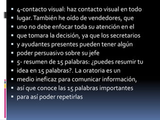    4-contacto visual: haz contacto visual en todo
   lugar. También he oído de vendedores, que
   uno no debe enfocar toda su atención en el
   que tomara la decisión, ya que los secretarios
   y ayudantes presentes pueden tener algún
   poder persuasivo sobre su jefe
   5- resumen de 15 palabras: ¿puedes resumir tu
   idea en 15 palabras?. La oratoria es un
   medio ineficaz para comunicar información,
   así que conoce las 15 palabras importantes
   para así poder repetirlas
 