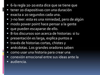    6-la regla 20-20:esta dice que se tiene que
   tener 20 diapositivas con una duración
   exacta a 20 segundos cada una.
   7-no leer: esta es una nimiedad, pero de algún
   modo power point hace pensar a la gente
   que pueden escaparse de ello.
   8-los discursos son acerca de historias: si tu
   presentación es larga, explica puntos a
   través de historias cortas, chistes y
   anécdotas. Los grandes oradores saben
   como usar una historia para crear una
   conexión emocional entre sus ideas ante la
   audiencia.
 