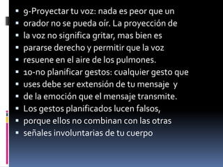    9-Proyectar tu voz: nada es peor que un
   orador no se pueda oír. La proyección de
   la voz no significa gritar, mas bien es
   pararse derecho y permitir que la voz
   resuene en el aire de los pulmones.
   10-no planificar gestos: cualquier gesto que
   uses debe ser extensión de tu mensaje y
   de la emoción que el mensaje transmite.
   Los gestos planificados lucen falsos,
   porque ellos no combinan con las otras
   señales involuntarias de tu cuerpo
 
