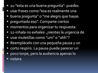    11-”esta es una buena pregunta”: puedes
   usar frases como:”esa es realmente una
   buena pregunta” o “me alegro que hayas
   preguntado eso”. Comparte ciertos
   momentos para organizar tu respuesta.
   12-inhala no exhales: ¿sientes la urgencia de
   usar muletillas como “um” o “ahh”?
   Reemplácelo con una pequeña pausa y un
   corto respiro. La pausa puede parecer un
   poco torpe, pero la audiencia apenas lo
   notara
 