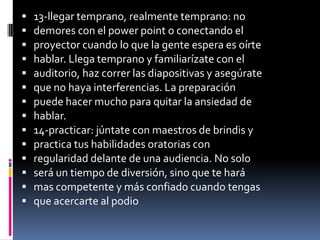    13-llegar temprano, realmente temprano: no
   demores con el power point o conectando el
   proyector cuando lo que la gente espera es oírte
   hablar. Llega temprano y familiarízate con el
   auditorio, haz correr las diapositivas y asegúrate
   que no haya interferencias. La preparación
   puede hacer mucho para quitar la ansiedad de
   hablar.
   14-practicar: júntate con maestros de brindis y
   practica tus habilidades oratorias con
   regularidad delante de una audiencia. No solo
   será un tiempo de diversión, sino que te hará
   mas competente y más confiado cuando tengas
   que acercarte al podio
 