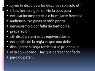    15-no te disculpes: las disculpas son solo útil
   si has hecho algo mal. No la uses para
   excusar incompetencia o humillarte frente la
   audiencia. No pidas perdón por tu
   nerviosismo o por falta de tiempo de
   preparación.
   16- discúlpate si estas equivocado: la
   excepción de la regla es que uno debe
   disculparse si llega tarde o si se prueba que
   esta equivocado. Hay que parecer confiado
   pero no patán.
 