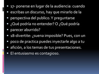  17- ponerse en lugar de la audiencia: cuando
 escribas un discurso, hay que mirarlo de la
 perspectiva del publico. Y preguntarse
 ¿Qué podría no entender? O ¿Qué podría
 parecer aburrido?
 18-divertite: ¿suena imposible? Pues, con un
 poco de practica puedes inyectarle algo a tu
 afición, a los temas de tus presentaciones.
 El entusiasmo es contagioso.
 