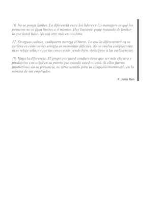 16. No se ponga límites. La diferencia entre los líderes y los managers es que los
primeros no se fijan límites a sí mismos. Hay bastante gente tratando de limitar
lo que usted hace. No sea otro más en esa lista.

17. En aguas calmas, cualquiera maneja el barco. Lo que lo diferenciará en su
carrera es cómo se las arregla en momentos difíciles. No se vuelva complaciente
ni se relaje sólo porque las cosas están yendo bien. Anticípese a las turbulencias.

18. Haga la diferencia. El grupo que usted conduce tiene que ser más efectivo y
productivo con usted en su puesto que cuando usted no está. Si ellos fueran
productivos sin su presencia, no tiene sentido para la compañía mantenerlo en la
nómina de sus empleados.

                                                                        F. John Reh
 