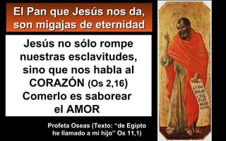 Jesús no sólo rompe
nuestras esclavitudes,
sino que nos habla al
CORAZÓN (Os 2,16)
Comerlo es saborear
el AMOR
El Pan que Jesús nos da,El Pan que Jesús nos da,
son migajas de eternidadson migajas de eternidad
Profeta Oseas (Texto: “de EgiptoProfeta Oseas (Texto: “de Egipto
he llamado a mi hijo” Os 11,1)he llamado a mi hijo” Os 11,1)
 