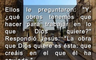 Ellos le preguntaron: "Y,Ellos le preguntaron: "Y,
¿qué obras tenemos que¿qué obras tenemos que
hacer para trabajar en lohacer para trabajar en lo
que Dios quiere?"que Dios quiere?"
Respondió Jesús: "La obraRespondió Jesús: "La obra
que Dios quiere es ésta: queque Dios quiere es ésta: que
creáis en el que él hacreáis en el que él ha
 