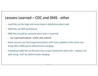 Asurion_Public
Lessons Learned – CDC and DMS - other
• Load files can be large and cause skew in dataframe when read
• DMS files are NOT partitioned
• DMS files should be removed when task is restarted
• Set TargetTablePrepMode = DROP_AND_CREATE
• Some sources can have large transactions with many updates to the same row –
bring LSN in DMS job for deterministic merging
• If database table has no PKs but it has unique constraints with nulls – replace null
with string “null” for deterministic merging
 