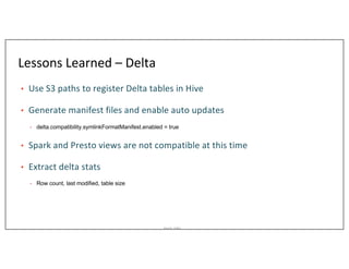 Asurion_Public
Lessons Learned – Delta
• Use S3 paths to register Delta tables in Hive
• Generate manifest files and enable auto updates
• delta.compatibility.symlinkFormatManifest.enabled = true
• Spark and Presto views are not compatible at this time
• Extract delta stats
• Row count, last modified, table size
 