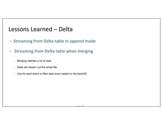 Asurion_Public
Lessons Learned – Delta
• Streaming from Delta table in append mode
• Streaming from Delta table when merging
• a
• Merging rewrites a lot of data
• Delta will stream out the whole file
• Use for each batch to filter data down based on the batchID
 
