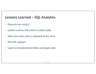 Asurion_Public
Lessons Learned – SQL Analytics
• How are we using it
• Collect metrics from APIs to Delta table
• Only one meta store is allowed at this time
• No UDF support
• Learn to troubleshoot DAGs and Spark Jobs
 