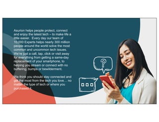 Asurion helps people protect, connect
and enjoy the latest tech – to make life a
little easier. Every day our team of
10,000 Experts helps nearly 300 million
people around the world solve the most
common and uncommon tech issues.
We’re just a call, tap, click or visit away
for everything from getting a same-day
replacement of your smartphone, to
helping you stream or connect with no
buffering, bumps or bewilderment.
We think you should stay connected and
get the most from the tech you love… no
matter the type of tech or where you
purchased it.
 