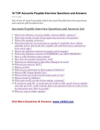 18 TOP Accounts Payable Interview Questions and Answers 
Posted by skills9 
List of top 18 most frequently asked Accounts Payable interview questions 
and answers pdf download free 
Accounts Payable Interview Questions and Answers List 
1. What is the difference between billable and non-billable expenses? 
2. What steps would you take before approving an invoice for payment? 
3. What is the meaning of invoice? 
4. What procedure for excess payment to supplier I would like know without 
adjusting invoice that means how supplier will send back excess amount how 
do in oracle apps? 
5. What is the difference between Consignor and Consignee? 
6. What is the difference between SAP MEMORY and ABAP MEMORY? 
7. How is a PO (Purchase order created)? 
8. How does the payment mechanism work? 
9. What do you understand by Open Item Managed Account? 
10. What do you mean by WCC? 
11. What is an IFA? 
12. What do you understand by Intercompany Settlement? 
13. What is FBT (Fringe Benefit Tax)? 
14. What is debit and credit from the banks point of view? 
15. What is meant by liabilities? 
16. What steps would you take before making a payment? 
17. If assume we paid 50/- as an advance for worth or 100/- goods, but our supplier 
sent only up to 25/- worth of goods. Know my question is that we want to close 
the transaction now. How it possible? 
18. What are steps to define supplier? 
Visit More Questions & Answers: www.skills9.com 
