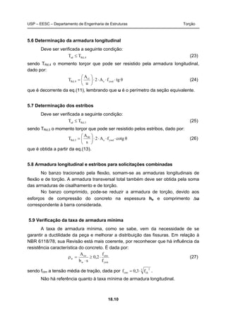 USP – EESC – Departamento de Engenharia de Estruturas Torção
18.10
5.6 Determinação da armadura longitudinal
Deve ser verificada a seguinte condição:
4,Rdsd TT ≤ (23)
sendo TRd,4 o momento torçor que pode ser resistido pela armadura longitudinal,
dado por:
θtgfA2
u
A
T ywde
s
4,Rd ⋅⋅⋅⋅⎟
⎠
⎞
⎜
⎝
⎛
= l
(24)
que é decorrente da eq.(11), lembrando que u é o perímetro da seção equivalente.
5.7 Determinação dos estribos
Deve ser verificada a seguinte condição:
3,Rdsd TT ≤ (25)
sendo TRd,3 o momento torçor que pode ser resistido pelos estribos, dado por:
θtgcofA2
s
A
T ywde
90
3,Rd ⋅⋅⋅⋅⎟
⎠
⎞
⎜
⎝
⎛
= (26)
que é obtida a partir da eq.(13).
5.8 Armadura longitudinal e estribos para solicitações combinadas
No banzo tracionado pela flexão, somam-se as armaduras longitudinais de
flexão e de torção. A armadura transversal total também deve ser obtida pela soma
das armaduras de cisalhamento e de torção.
No banzo comprimido, pode-se reduzir a armadura de torção, devido aos
esforços de compressão do concreto na espessura he e comprimento Δu
correspondente à barra considerada.
5.9 Verificação da taxa de armadura mínima
A taxa de armadura mínima, como se sabe, vem da necessidade de se
garantir a ductilidade da peça e melhorar a distribuição das fissuras. Em relação à
NBR 6118/78, sua Revisão está mais coerente, por reconhecer que há influência da
resistência característica do concreto. É dada por:
ywk
ctm
w
sw
w
f
f
2,0
sb
A
⋅≥
⋅
=ρ (27)
sendo fctm a tensão média de tração, dada por 3 2
ckctm f3,0f ⋅= .
Não há referência quanto à taxa mínima de armadura longitudinal.
 
