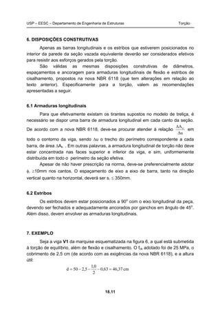 USP – EESC – Departamento de Engenharia de Estruturas Torção
18.11
6. DISPOSIÇÕES CONSTRUTIVAS
Apenas as barras longitudinais e os estribos que estiverem posicionados no
interior da parede da seção vazada equivalente deverão ser considerados efetivos
para resistir aos esforços gerados pela torção.
São válidas as mesmas disposições construtivas de diâmetros,
espaçamentos e ancoragem para armaduras longitudinais de flexão e estribos de
cisalhamento, propostos na nova NBR 6118 (que tem alterações em relação ao
texto anterior). Especificamente para a torção, valem as recomendações
apresentadas a seguir.
6.1 Armaduras longitudinais
Para que efetivamente existam os tirantes supostos no modelo de treliça, é
necessário se dispor uma barra de armadura longitudinal em cada canto da seção.
De acordo com a nova NBR 6118, deve-se procurar atender à relação
u
As
Δ
Δ l
em
todo o contorno da viga, sendo Δu o trecho do perímetro correspondente a cada
barra, de área ΔAs . Em outras palavras, a armadura longitudinal de torção não deve
estar concentrada nas faces superior e inferior da viga, e sim, uniformemente
distribuída em todo o perímetro da seção efetiva.
Apesar de não haver prescrição na norma, deve-se preferencialmente adotar
φl ≥10mm nos cantos. O espaçamento de eixo a eixo de barra, tanto na direção
vertical quanto na horizontal, deverá ser sl ≤ 350mm.
6.2 Estribos
Os estribos devem estar posicionados a 90o
com o eixo longitudinal da peça,
devendo ser fechados e adequadamente ancorados por ganchos em ângulo de 45o
.
Além disso, devem envolver as armaduras longitudinais.
7. EXEMPLO
Seja a viga V1 da marquise esquematizada na figura 6, a qual está submetida
à torção de equilíbrio, além de flexão e cisalhamento. O fck adotado foi de 25 MPa, o
cobrimento de 2,5 cm (de acordo com as exigências da nova NBR 6118), e a altura
útil:
cm37,4663,0
2
0,1
5,250d =−−−=
 
