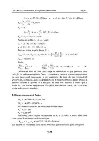 USP – EESC – Departamento de Engenharia de Estruturas Torção
18.13
2
cm17505035hbA =⋅=⋅= e cm170)5035(2)hb(2 =+⋅=+⋅=μ
cm29,10
170
1750A
he ==
μ
≤
1e C2h ⋅≥
cm63,35,263,0
2
0,1
c
2
C t1 =++=+φ+
φ
= l
cm26,763,32C2h 1e =⋅=⋅≥
Adotou-se, então, cm8he = . Logo:
2
e cm1134)850()835(A =−⋅−=
cm138)]850()835[(2u =−+−⋅=
Tem-se, então, a partir da eq. (21):
o
eecdv2,Rd 54sen281134
4,1
5,2
250
25
-10,5θsen2hAf5,0T ⋅⋅⋅⋅⋅⎟
⎠
⎞
⎜
⎝
⎛
⋅=⋅⋅⋅⋅α⋅=
cmkN7290T 2,Rd ⋅=
Assim,
1
T
T
V
V
2,Rd
Sd
2,Rd`
Sd
≤+ ∴ 182,075,007,0
7290
5481
24,704
13,49
≤=+=+ ⇒ OK
Observe-se que há uma certa folga na verificação, o que permitiria uma
redução da inclinação da biela. Como conseqüência, haveria uma redução da área
de aço transversal necessária, e um acréscimo da área de aço longitudinal.
Observa-se, entretanto, que esse procedimento é mais eficiente nos casos em que o
esforço cortante é grande, e a redução da área dos estribos é maior que o
acréscimo das barras longitudinais. Em geral, nos demais casos, não compensa
adotar valores menores de θ.
7.2 Dimensionamento à flexão
cmkN4,407529114,1Md ⋅=⋅=
+
cmkN13099354,1Md ⋅=⋅=
−
No dimensionamento, as armaduras obtidas foram:
Asl
+
= 2,11 cm2
Asl
-
= 0,65 cm2
Entretanto, para seções retangulares de fck = 25 MPa, a nova NBR 6118
prescreve a área de aço mínima dada por:
2
wminmins cm63,250350015,0dbA =⋅⋅=⋅⋅ρ= ll
que deverá ser respeitada tanto para a armadura positiva quanto para a negativa.
 