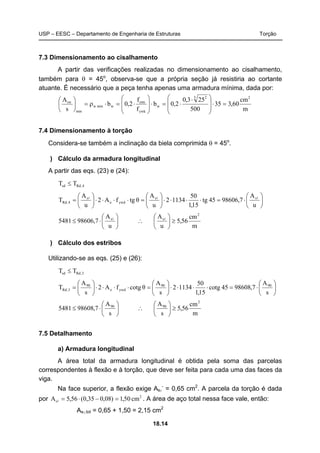 USP – EESC – Departamento de Engenharia de Estruturas Torção
18.14
7.3 Dimensionamento ao cisalhamento
A partir das verificações realizadas no dimensionamento ao cisalhamento,
também para θ = 45o
, observa-se que a própria seção já resistiria ao cortante
atuante. É necessário que a peça tenha apenas uma armadura mínima, dada por:
m
cm
60,335
500
253,0
2,0b
f
f
2,0b
s
A 23 2
w
ywk
ctm
wminw
min
sw
=⋅
⎟
⎟
⎠
⎞
⎜
⎜
⎝
⎛ ⋅
⋅=⋅
⎟
⎟
⎠
⎞
⎜
⎜
⎝
⎛
⋅=⋅ρ=⎟
⎠
⎞
⎜
⎝
⎛
7.4 Dimensionamento à torção
Considera-se também a inclinação da biela comprimida θ = 45o
.
) Cálculo da armadura longitudinal
A partir das eqs. (23) e (24):
4,Rdsd TT ≤
⎟
⎠
⎞
⎜
⎝
⎛
⋅=⋅⋅⋅⋅⎟
⎠
⎞
⎜
⎝
⎛
=⋅⋅⋅⋅⎟
⎠
⎞
⎜
⎝
⎛
=
u
A
7,9860645tg
15,1
50
11342
u
A
θtgfA2
u
A
T ss
ywde
s
4,Rd
lll
⎟
⎠
⎞
⎜
⎝
⎛
⋅≤
u
A
7,986065481 sl
∴
m
cm
56,5
u
A 2
s
≥⎟
⎠
⎞
⎜
⎝
⎛ l
) Cálculo dos estribos
Utilizando-se as eqs. (25) e (26):
3,Rdsd TT ≤
⎟
⎠
⎞
⎜
⎝
⎛
⋅=⋅⋅⋅⋅⎟
⎠
⎞
⎜
⎝
⎛
=⋅⋅⋅⋅⎟
⎠
⎞
⎜
⎝
⎛
=
s
A
7,9860845tgco
15,1
50
11342
s
A
θtgcofA2
s
A
T 9090
ywde
90
3,Rd
⎟
⎠
⎞
⎜
⎝
⎛
⋅≤
s
A
7,986085481 90
∴
m
cm
56,5
s
A 2
90
≥⎟
⎠
⎞
⎜
⎝
⎛
7.5 Detalhamento
a) Armadura longitudinal
A área total da armadura longitudinal é obtida pela soma das parcelas
correspondentes à flexão e à torção, que deve ser feita para cada uma das faces da
viga.
Na face superior, a flexão exige Asl
-
= 0,65 cm2
. A parcela da torção é dada
por 2
s cm50,1)08,035,0(56,5A =−⋅=l . A área de aço total nessa face vale, então:
Asl,tot = 0,65 + 1,50 = 2,15 cm2
 