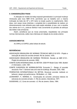 USP – EESC – Departamento de Engenharia de Estruturas Torção
18.16
8. CONSIDERAÇÕES FINAIS
A utilização do modelo de treliça espacial generalizada é a principal mudança
introduzida pela nova NBR 6118, permitindo que se trabalhe com a mesma
inclinação da biela (de 30o
a 45o
) tanto na torção quanto no cisalhamento. Além
disso, com essas novas diretrizes, o projetista tem a possibilidade de realizar um
dimensionamento mais eficiente para cada seção estudada, já que, com a escolha
dos valores de θ e he, pode-se distribuir mais conveniente as parcelas de esforços
das bielas e das armaduras.
Assim, acredita-se que as novas prescrições, respaldadas nas principais
normas internacionais, estão mais criteriosas em relação às da versão anterior.
AGRADECIMENTOS
Ao CNPq e à CAPES, pelas bolsas de estudo.
REFERÊNCIAS
ASSOCIAÇÃO BRASILEIRA DE NORMAS TÉCNICAS NBR 6118:1978 - Projeto e
execução de obras de concreto armado. Rio de Janeiro, 1978.
ASSOCIAÇÃO BRASILEIRA DE NORMAS TÉCNICAS. Revisão da NBR 6118 -
Projeto de estruturas de concreto. 2000.
COMITÉ EURO-INTERNACIONAL DU BÉTON. CEB-FIP Model Code 1990. Bulletin
d’ Information, n.204, 1991.
COMITE EUROPEEN DE NORMALISATION. Eurocode 2 - Design of concrete
structures. Part 1: General rules and rules for buildings. Brussels, CEN, 1992.
FÉDÉRATION INTERNATIONALE DU BÉTON. Structural concrete: textbook on
behavior, design and performance. FIB Bulletin, v.2, 1999.
LEONHARDT, F.; MÖNNIG, E. Construções de concreto: princípios básicos de
estruturas de concreto armado. v1. Rio de Janeiro, Interciência, 1977.
SUSSEKIND, J.C. Curso de concreto. v.2. Rio de Janeiro, Globo, 1984.
 