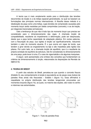 USP – EESC – Departamento de Engenharia de Estruturas Torção
18.2
A teoria que é mais amplamente aceita para a distribuição das tensões
decorrentes da torção é a da treliça espacial generalizada, na qual se baseiam as
formulações das principais normas internacionais. A filosofia desse método é a
idealização da peça como uma treliça, cujas tensões de compressão causadas pelo
momento torçor serão resistidas por bielas comprimidas (concreto), e as de tração,
por diagonais tracionadas (armaduras).
Vale a lembrança de que não é todo tipo de momento torçor que precisa ser
considerado para o dimensionamento das vigas. A chamada torção de
compatibilidade, resultante do impedimento à deformação, pode ser desprezada,
desde que a peça tenha capacidade de adaptação plástica. Em outras palavras,
com a fissuração da peça, sua rigidez à torção cai significativamente, reduzindo
também o valor do momento atuante. É o que ocorre em vigas de bordo, que
tendem a girar devido ao engastamento na laje e são impedidas pela rigidez dos
pilares. Por outro lado, se a chamada torção de equilíbrio, que é a resultante da
própria condição de equilíbrio da estrutura, não for considerada no dimensionamento
de uma peça, pode levar à ruína. É o caso de vigas-balcão e de algumas marquises.
A seguir, será apresentada uma síntese dos conceitos que fundamentam os
critérios de dimensionamento à torção, relacionados às disposições da Revisão da
NBR 6118.
2. TEORIA DE BREDT
A partir dos estudos de Bredt, percebeu-se que quando o concreto fissura
(Estádio II), seu comportamento à torção é equivalente ao de peças ocas (tubos) de
paredes finas ainda não fissuradas - Estádio I (figura 1c). Essa afirmativa é
respaldada na própria distribuição das tensões tangenciais provocadas por
momentos torçores (figura 1b), as quais, na maioria das seções, são nulas no centro
e máximas nas extremidades.
T
(a) (c)
t
Aecτ
(b)
τc
Figura 1 - Tubo de paredes finas
 