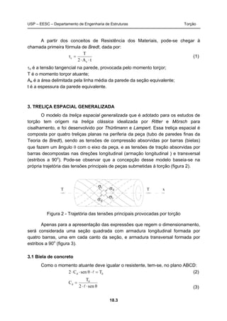 USP – EESC – Departamento de Engenharia de Estruturas Torção
18.3
A partir dos conceitos de Resistência dos Materiais, pode-se chegar à
chamada primeira fórmula de Bredt, dada por:
tA2
T
e
c
⋅⋅
=τ (1)
τc é a tensão tangencial na parede, provocada pelo momento torçor;
T é o momento torçor atuante;
Ae é a área delimitada pela linha média da parede da seção equivalente;
t é a espessura da parede equivalente.
3. TRELIÇA ESPACIAL GENERALIZADA
O modelo da treliça espacial generalizada que é adotado para os estudos de
torção tem origem na treliça clássica idealizada por Ritter e Mörsch para
cisalhamento, e foi desenvolvido por Thürlimann e Lampert. Essa treliça espacial é
composta por quatro treliças planas na periferia da peça (tubo de paredes finas da
Teoria de Bredt), sendo as tensões de compressão absorvidas por barras (bielas)
que fazem um ângulo θ com o eixo da peça, e as tensões de tração absorvidas por
barras decompostas nas direções longitudinal (armação longitudinal ) e transversal
(estribos a 90o
). Pode-se observar que a concepção desse modelo baseia-se na
própria trajetória das tensões principais de peças submetidas à torção (figura 2).
T T x
σI
Iσ
IIσ
IIσ
Figura 2 - Trajetória das tensões principais provocadas por torção
Apenas para a apresentação das expressões que regem o dimensionamento,
será considerada uma seção quadrada com armadura longitudinal formada por
quatro barras, uma em cada canto da seção, e armadura transversal formada por
estribos a 90o
(figura 3).
3.1 Biela de concreto
Como o momento atuante deve igualar o resistente, tem-se, no plano ABCD:
dd TθsenC2 =⋅⋅⋅ l (2)
θsen2
T
C d
d
⋅⋅
=
l (3)
 