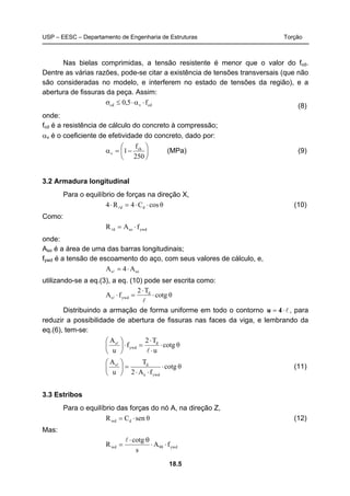 USP – EESC – Departamento de Engenharia de Estruturas Torção
18.5
Nas bielas comprimidas, a tensão resistente é menor que o valor do fcd.
Dentre as várias razões, pode-se citar a existência de tensões transversais (que não
são consideradas no modelo, e interferem no estado de tensões da região), e a
abertura de fissuras da peça. Assim:
cdvcd f5,0 ⋅α⋅≤σ (8)
onde:
fcd é a resistência de cálculo do concreto à compressão;
αv é o coeficiente de efetividade do concreto, dado por:
⎟
⎠
⎞
⎜
⎝
⎛
−=α
250
f
1 ck
v (MPa) (9)
3.2 Armadura longitudinal
Para o equilíbrio de forças na direção X,
θcosC4R4 dd ⋅⋅=⋅ l (10)
Como:
ywdsod fAR ⋅=l
onde:
Aso é a área de uma das barras longitudinais;
fywd é a tensão de escoamento do aço, com seus valores de cálculo, e,
sos A4A ⋅=l
utilizando-se a eq.(3), a eq. (10) pode ser escrita como:
θcotg
T2
fA d
ywds ⋅
⋅
=⋅
l
l
Distribuindo a armação de forma uniforme em todo o contorno l⋅= 4u , para
reduzir a possibilidade de abertura de fissuras nas faces da viga, e lembrando da
eq.(6), tem-se:
θcotg
u
T2
f
u
A d
ywd
s
⋅
⋅
⋅
=⋅⎟
⎠
⎞
⎜
⎝
⎛
l
l
θcotg
fA2
T
u
A
ywde
ds
⋅
⋅⋅
=⎟
⎠
⎞
⎜
⎝
⎛ l
(11)
3.3 Estribos
Para o equilíbrio das forças do nó A, na direção Z,
θsenCR dwd ⋅= (12)
Mas:
ywd90wd fA
s
cotg
R ⋅⋅
θ⋅
=
l
 
