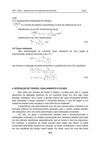 USP – EESC – Departamento de Engenharia de Estruturas Torção
18.6
onde:
s é o espaçamento longitudinal dos estribos;
s
cotg θ⋅l
é o número de estribos concentrados na área de influência do nó A.
Substituindo na eq.(12), lembrando da eq.(2):
θ⋅
θ⋅⋅
=⋅⋅
θ⋅
sen
sen2
T
fA
s
cotg d
ywd90
l
l
Substituindo a eq. (6) e rearrumando,
θ⋅
⋅⋅
= gt
fA2
T
s
A
ywde
d90
(13)
3.4 Torçor resistente
Para determinação do momento torçor resistente de uma seção já
dimensionada, pode-se rearrumar a eq.(11),
⎟
⎠
⎞
⎜
⎝
⎛
⋅⋅⋅
==
u
A
fA2
T
θtg
s
ywde
d
l
que fornece a inclinação da biela comprimida, e substituí-la na eq.(13), resultando:
( )2
ywde
2
ds90
fA2
T
u
A
s
A
⋅⋅
=⎟
⎠
⎞
⎜
⎝
⎛
⋅⎟
⎠
⎞
⎜
⎝
⎛ l
⎟
⎠
⎞
⎜
⎝
⎛
⋅⎟
⎠
⎞
⎜
⎝
⎛
⋅⋅⋅=
u
A
s
A
fA2T s90
ywded
l
(14)
4. INTERAÇÃO DE TORÇÃO, CISALHAMENTO E FLEXÃO
Boa parte dos estudos de torção é relativa a torção pura, isto é, aquela
decorrente da aplicação exclusiva de um momento torçor em uma viga. Essa
situação, entretanto, não é usual. A grande maioria das vigas torcionadas também
está submetida a forças cortantes e momentos fletores, o que dá origem a um
estado de tensões mais complexo e mais difícil de ser analisado.
A experiência vem demonstrando que, de uma maneira geral, a filosofia e os
princípios básicos de dimensionamento propostos para a torção simples também
são adequados, com uma certa aproximação, para solicitações compostas.
Por isso, em geral, o procedimento adotado para o dimensionamento a
solicitações compostas é a simples superposição dos resultados obtidos para cada
um dos esforços solicitantes separadamente, que se mostra a favor da segurança.
Por exemplo, a armadura de tração prevista pela torção que estiver na parte
comprimida pela flexão poderia ser reduzida, se fosse considerado o alívio sofrido
por sua resultante (de tração) nessa região. Ou ainda, como em uma das faces
 