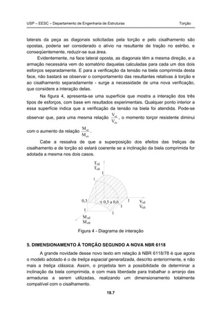 USP – EESC – Departamento de Engenharia de Estruturas Torção
18.7
laterais da peça as diagonais solicitadas pela torção e pelo cisalhamento são
opostas, poderia ser considerado o alívio na resultante de tração no estribo, e
conseqüentemente, reduzir-se sua área.
Evidentemente, na face lateral oposta, as diagonais têm a mesma direção, e a
armação necessária vem do somatório daquelas calculadas para cada um dos dois
esforços separadamente. E para a verificação da tensão na biela comprimida desta
face, não bastará se observar o comportamento das resultantes relativas à torção e
ao cisalhamento separadamente - surge a necessidade de uma nova verificação,
que considere a interação delas.
Na figura 4, apresenta-se uma superfície que mostra a interação dos três
tipos de esforços, com base em resultados experimentais. Qualquer ponto interior a
essa superfície indica que a verificação da tensão na biela foi atendida. Pode-se
observar que, para uma mesma relação
ult
sd
V
V
, o momento torçor resistente diminui
com o aumento da relação
ult
sd
M
M
.
Cabe a ressalva de que a superposição dos efeitos das treliças de
cisalhamento e de torção só estará coerente se a inclinação da biela comprimida for
adotada a mesma nos dois casos.
T
T
1
1
1
0,3
1
1
1
≅ 0,5 a 0,6
sd
ult
ult
V
V
sd
ult
M
M
sd
Figura 4 - Diagrama de interação
5. DIMENSIONAMENTO À TORÇÃO SEGUNDO A NOVA NBR 6118
A grande novidade desse novo texto em relação à NBR 6118/78 é que agora
o modelo adotado é o de treliça espacial generalizada, descrito anteriormente, e não
mais a treliça clássica. Assim, o projetista tem a possibilidade de determinar a
inclinação da biela comprimida, e com mais liberdade para trabalhar o arranjo das
armaduras a serem utilizadas, realizando um dimensionamento totalmente
compatível com o cisalhamento.
 