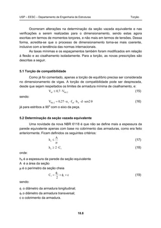 USP – EESC – Departamento de Engenharia de Estruturas Torção
18.8
Ocorreram alterações na determinação da seção vazada equivalente e nas
verificações a serem realizadas para o dimensionamento, sendo estas agora
escritas em termos de momentos torçores, e não mais em termos de tensões. Dessa
forma, acredita-se que o processo de dimensionamento torna-se mais coerente,
inclusive com a tendência das normas internacionais.
As taxas mínimas e os espaçamentos também foram modificados em relação
à flexão e ao cisalhamento isoladamente. Para a torção, as novas prescrições são
descritas a seguir.
5.1 Torção de compatibilidade
Como já foi comentado, apenas a torção de equilíbrio precisa ser considerada
no dimensionamento de vigas. A torção de compatibilidade pode ser desprezada,
desde que sejam respeitados os limites de armadura mínima de cisalhamento, e:
2,Rdsd V7,0V ⋅≤ (15)
sendo:
θ⋅⋅⋅⋅α⋅= sen2dbf27,0V wcdv2,Rd (16)
já para estribos a 90o
com o eixo da peça.
5.2 Determinação da seção vazada equivalente
Uma novidade da nova NBR 6118 é que não se define mais a espessura da
parede equivalente apenas com base no cobrimento das armaduras, como era feito
anteriormente. Ficam definidos os seguintes critérios:
μ
≤
A
he (17)
1e C2h ⋅≥ (18)
onde:
he é a espessura da parede da seção equivalente
A é a área da seção
μ é o perímetro da seção cheia
c
2
C t1 +φ+
φ
= l
(19)
sendo:
φl o diâmetro da armadura longitudinal;
φt o diâmetro da armadura transversal;
c o cobrimento da armadura.
 