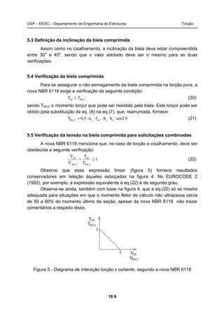 USP – EESC – Departamento de Engenharia de Estruturas Torção
18.9
5.3 Definição da inclinação da biela comprimida
Assim como no cisalhamento, a inclinação da biela deve estar compreendida
entre 30o
e 45o
, sendo que o valor adotado deve ser o mesmo para as duas
verificações.
5.4 Verificação da biela comprimida
Para se assegurar o não esmagamento da biela comprimida na torção pura, a
nova NBR 6118 exige a verificação da seguinte condição:
2,Rdsd TT ≤ (20)
sendo TRd,2 o momento torçor que pode ser resistido pela biela. Este torçor pode ser
obtido pela substituição da eq. (8) na eq.(7), que, rearrumada, fornece:
θsen2hAf5,0T eecdv2,Rd ⋅⋅⋅⋅α⋅= (21)
5.5 Verificação da tensão na biela comprimida para solicitações combinadas
A nova NBR 6118 menciona que, no caso de torção e cisalhamento, deve ser
obedecida a seguinte verificação:
1
T
T
V
V
2,Rd
sd
2,Rd`
sd
≤+ (22)
Observe que essa expressão linear (figura 5) fornece resultados
conservadores em relação àqueles esboçados na figura 4. No EUROCODE 2
(1992), por exemplo, a expressão equivalente à eq.(22) é de segundo grau.
Observe-se ainda, também com base na figura 4, que a eq.(22) só se mostra
adequada para situações em que o momento fletor de cálculo não ultrapassa cerca
de 50 a 60% do momento último da seção, apesar da nova NBR 6118 não trazer
comentários a respeito disso.
T
1
1
Rd,2
sd
T
VRd,2
Vsd
Figura 5 - Diagrama de interação torção x cortante, segundo a nova NBR 6118
 