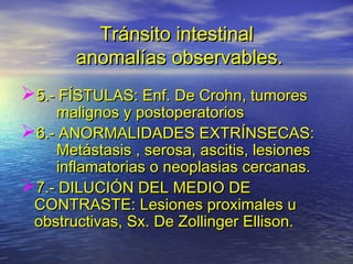 Tránsito intestinalTránsito intestinal
anomalías observables.anomalías observables.
5.- FÍSTULAS: Enf. De Crohn, tumores5.- FÍSTULAS: Enf. De Crohn, tumores
malignos y postoperatoriosmalignos y postoperatorios
6.- ANORMALIDADES EXTRÍNSECAS:6.- ANORMALIDADES EXTRÍNSECAS:
Metástasis , serosa, ascitis, lesionesMetástasis , serosa, ascitis, lesiones
inflamatorias o neoplasias cercanas.inflamatorias o neoplasias cercanas.
7.- DILUCIÓN DEL MEDIO DE7.- DILUCIÓN DEL MEDIO DE
CONTRASTE: Lesiones proximales uCONTRASTE: Lesiones proximales u
obstructivas, Sx. De Zollinger Ellison.obstructivas, Sx. De Zollinger Ellison.
 