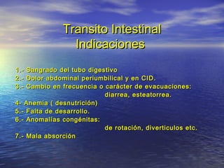 Transito IntestinalTransito Intestinal
IndicacionesIndicaciones
1.- Sangrado del tubo digestivo1.- Sangrado del tubo digestivo
2.- Dolor abdominal periumbilical y en CID.2.- Dolor abdominal periumbilical y en CID.
3.- Cambio en frecuencia o carácter de evacuaciones:3.- Cambio en frecuencia o carácter de evacuaciones:
diarrea, esteatorrea.diarrea, esteatorrea.
4- Anemia ( desnutrición)4- Anemia ( desnutrición)
5.- Falta de desarrollo.5.- Falta de desarrollo.
6.- Anomalías congénitas:6.- Anomalías congénitas:
de rotación, diverticulos etc.de rotación, diverticulos etc.
7.- Mala absorción7.- Mala absorción
 
