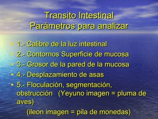 Transito IntestinalTransito Intestinal
Parámetros para analizarParámetros para analizar
• 1.- Calibre de la luz intestinal1.- Calibre de la luz intestinal
• 2.- Contornos Superficie de mucosa2.- Contornos Superficie de mucosa
• 3.- Grosor de la pared de la mucosa3.- Grosor de la pared de la mucosa
• 4.- Desplazamiento de asas4.- Desplazamiento de asas
• 5.- Floculación, segmentación,5.- Floculación, segmentación,
obstrucciónobstrucción (Yeyuno imagen = pluma de(Yeyuno imagen = pluma de
aves)aves)
(ileon imagen = pila de monedas)(ileon imagen = pila de monedas)
 