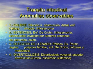 Transito intestinalTransito intestinal
Anomalías observablesAnomalías observables
• 1.- CALIBRE: Dilución = obstrucción1.- CALIBRE: Dilución = obstrucción distal, enf.distal, enf.
Celiaca,Celiaca, whipple, linfosarcomawhipple, linfosarcoma
• 2.- ESTENOSIS: Enf. De Crohn, linfosarcoma,2.- ESTENOSIS: Enf. De Crohn, linfosarcoma,
tuberculosis, invasión por tumores cercanostuberculosis, invasión por tumores cercanos
del páncreas, colon.del páncreas, colon.
• 3.- DEFECTOS DE LLENADO: Pólipos ,Sx. Peutz-3.- DEFECTOS DE LLENADO: Pólipos ,Sx. Peutz-
Jegher,Jegher, poliposis familiar, enf. De Crohn, linfomas ypoliposis familiar, enf. De Crohn, linfomas y
metástasis.metástasis.
• 4.- DIVERTICULOSIS: Diverticulosis yeyunal, pseudo-4.- DIVERTICULOSIS: Diverticulosis yeyunal, pseudo-
divertículos (Crohn, esclerosis sistémica)divertículos (Crohn, esclerosis sistémica)
 