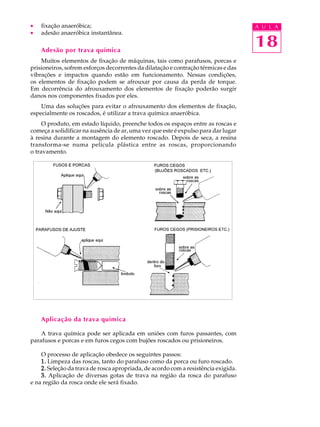 ·   fixação anaeróbica;                                                             A U L A
·   adesão anaeróbica instantânea.

    Adesão por trava química
                                                                                    18
    Muitos elementos de fixação de máquinas, tais como parafusos, porcas e
prisioneiros, sofrem esforços decorrentes da dilatação e contração térmicas e das
vibrações e impactos quando estão em funcionamento. Nessas condições,
os elementos de fixação podem se afrouxar por causa da perda de torque.
Em decorrência do afrouxamento dos elementos de fixação poderão surgir
danos nos componentes fixados por eles.
    Uma das soluções para evitar o afrouxamento dos elementos de fixação,
especialmente os roscados, é utilizar a trava química anaeróbica.
     O produto, em estado líquido, preenche todos os espaços entre as roscas e
começa a solidificar na ausência de ar, uma vez que este é expulso para dar lugar
à resina durante a montagem do elemento roscado. Depois de seca, a resina
transforma-se numa película plástica entre as roscas, proporcionando
o travamento.




    Aplicação da trava química

    A trava química pode ser aplicada em uniões com furos passantes, com
parafusos e porcas e em furos cegos com bujões roscados ou prisioneiros.

    O processo de aplicação obedece os seguintes passos:
    1. Limpeza das roscas, tanto do parafuso como da porca ou furo roscado.
    2. Seleção da trava de rosca apropriada, de acordo com a resistência exigida.
    3. Aplicação de diversas gotas de trava na região da rosca do parafuso
e na região da rosca onde ele será fixado.
 