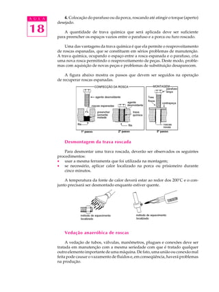 A U L A       4. Colocação do parafuso ou da porca, roscando até atingir o torque (aperto)
          desejado.

18            A quantidade de trava química que será aplicada deve ser suficiente
          para preencher os espaços vazios entre o parafuso e a porca ou furo roscado.

              Uma das vantagens da trava química é que ela permite o reaproveitamento
          de roscas espanadas, que se constituem em sérios problemas de manutenção.
          A trava química, ocupando o espaço entre a rosca espanada e o parafuso, cria
          uma nova rosca permitindo o reaproveitamento de peças. Deste modo, proble-
          mas com aquisição de novas peças e problemas de substituição desaparecem.

              A figura abaixo mostra os passos que devem ser seguidos na operação
          de recuperar roscas espanadas.




              Desmontagem da trava roscada

              Para desmontar uma trava roscada, deverão ser observados os seguintes
          procedimentos:
          · usar a mesma ferramenta que foi utilizada na montagem;
          · se necessário, aplicar calor localizado na porca ou prisioneiro durante
              cinco minutos.

              A temperatura da fonte de calor deverá estar ao redor dos 200°C e o con-
          junto precisará ser desmontado enquanto estiver quente.




              Vedação anaeróbica de roscas

               A vedação de tubos, válvulas, manômetros, plugues e conexões deve ser
          tratada em manutenção com a mesma seriedade com que é tratado qualquer
          outro elemento importante de uma máquina. De fato, uma união ou conexão mal
          feita pode causar o vazamento de fluidos e, em conseqüência, haverá problemas
          na produção.
 