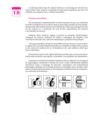 A U L A        A utilização deste tipo de vedação limita-se a uma folga de até 0,25 mm.
          Acima deste valor, exige-se o emprego de uma junta espaçadora que deve ser

18        utilizada em conjunto com o vedante anaeróbico.


              Fixação anaeróbica

              Em manutenção, freqüentemente ocorrem situações em que um rolamento
          encontra-se folgado em sua sede ou mancal. Essa folga constitui-se num proble-
          ma que exige uma solução muitas vezes trabalhosa, como uma usinagem da sede
          ou do mancal ou a confecção de uma bucha, dependendo do formato
          e do tamanho do mancal.

              Soluções desta natureza exigem a parada da máquina, desmontagem,
          usinagem do mancal, confecção da bucha e montagem do conjunto, com
          a inevitável elevação dos custos da manutenção e prejuízos da produção.

               A fixação anaeróbica, diante de um problema dessa natureza, é uma excelen-
          te opção, pois o produto líquido preenche por completo as folgas entre as peças
          e, por causa da ausência de ar, transforma-se em uma película sólida que
          fixa os elementos.

              Esse processo, por ser de rápida aplicação, permite que o serviço de manu-
          tenção seja executado com rapidez e economia, e os resultados são satisfatórios.

               O processo de fixação anaeróbica também pode ser aplicado na montagem
          de engrenagens, rolamentos e buchas em eixos e sedes, substituindo métodos
          mecânicos como o emprego de chavetas, montagem com interferência
          (prensagem, dilatação ou contração térmica), e estriagem, pois o produto utili-
          zado na fixação preenche todos os microespaços existentes entre os componen-
          tes, conforme as ilustrações.
 
