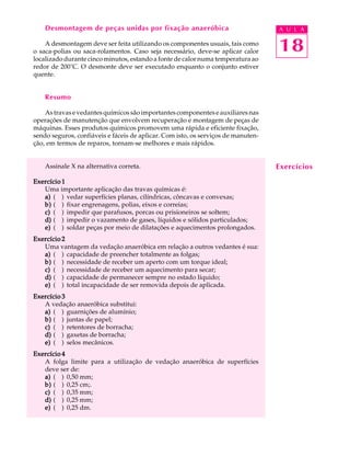 Desmontagem de peças unidas por fixação anaeróbica                             A U L A

    A desmontagem deve ser feita utilizando os componentes usuais, tais como
o saca-polias ou saca-rolamentos. Caso seja necessário, deve-se aplicar calor      18
localizado durante cinco minutos, estando a fonte de calor numa temperatura ao
redor de 200°C. O desmonte deve ser executado enquanto o conjunto estiver
quente.


    Resumo

    As travas e vedantes químicos são importantes componentes e auxiliares nas
operações de manutenção que envolvem recuperação e montagem de peças de
máquinas. Esses produtos químicos promovem uma rápida e eficiente fixação,
sendo seguros, confiáveis e fáceis de aplicar. Com isto, os serviços de manuten-
ção, em termos de reparos, tornam-se melhores e mais rápidos.


    Assinale X na alternativa correta.                                             Exercícios
Exercício 1
   Uma importante aplicação das travas químicas é:
   a) ( ) vedar superfícies planas, cilíndricas, côncavas e convexas;
   b) ( ) fixar engrenagens, polias, eixos e correias;
   c) ( ) impedir que parafusos, porcas ou prisioneiros se soltem;
   d) ( ) impedir o vazamento de gases, líquidos e sólidos particulados;
   e) ( ) soldar peças por meio de dilatações e aquecimentos prolongados.
Exercício 2
   Uma vantagem da vedação anaeróbica em relação a outros vedantes é sua:
   a) ( ) capacidade de preencher totalmente as folgas;
   b) ( ) necessidade de receber um aperto com um torque ideal;
   c) ( ) necessidade de receber um aquecimento para secar;
   d) ( ) capacidade de permanecer sempre no estado líquido;
   e) ( ) total incapacidade de ser removida depois de aplicada.
Exercício 3
   A vedação anaeróbica substitui:
   a) ( ) guarnições de alumínio;
   b) ( ) juntas de papel;
   c) ( ) retentores de borracha;
   d) ( ) gaxetas de borracha;
   e) ( ) selos mecânicos.
Exercício 4
   A folga limite para a utilização de vedação anaeróbica de superfícies
   deve ser de:
   a) ( ) 0,50 mm;
   b) ( ) 0,25 cm;.
   c) ( ) 0,35 mm;
   d) ( ) 0,25 mm;
   e) ( ) 0,25 dm.
 