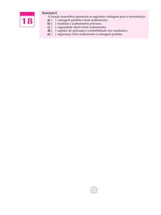 A U L A   Exercício 5
             A fixação anaeróbica apresenta as seguintes vantagens para a manutenção:

18           a) ( ) usinagem perfeita e bom acabamento;
             b) ( ) medidas e acabamentos precisos;
             c) ( ) rugosidade ideal e bom acabamento;
             d) ( ) rapidez de aplicação e confiabilidade nos resultados;
             e) ( ) segurança, bom acabamento e usinagem perfeita.
 