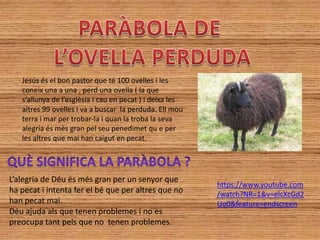 Jesús és el bon pastor que té 100 ovelles i les
   coneix una a una , perd una ovella ( la que
   s’allunya de l’esglèsia i cau en pecat ) i deixa les
   altres 99 ovelles i va a buscar la perduda. Ell mou
   terra i mar per trobar-la i quan la troba la seva
   alegria és més gran pel seu penedimet qu e per
   les altres que mai han caigut en pecat.




L’alegria de Déu és més gran per un senyor que
                                                          https://www.youtube.com
ha pecat i intenta fer el bé que per altres que no        /watch?NR=1&v=elcXcGd2
han pecat mai.                                            Uo0&feature=endscreen
Déu ajuda als que tenen problemes i no es
preocupa tant pels que no tenen problemes.
 