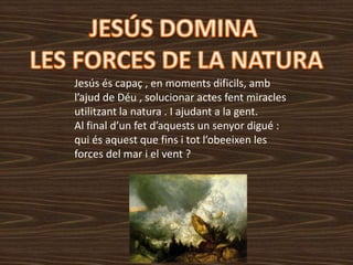 Jesús és capaç , en moments dificils, amb
l’ajud de Déu , solucionar actes fent miracles
utilitzant la natura . I ajudant a la gent.
Al final d’un fet d’aquests un senyor digué :
qui és aquest que fins i tot l’obeeixen les
forces del mar i el vent ?
 