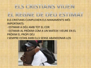 ELS CRISTIANS CUMPLEIXEN ELS MANAMENTS MÉS
IMPORTANTS:
· ESTIMAR A DÉU AMB TOT EL COR
· ESTIMAR AL PRÒXIM COM A UN MATEIX I VEURE EN EL
PRÒXIM EL PROPI DÉU
I SEMPRE ESTAN AMB ELLS SENSE ABANDONAR-LOS
 