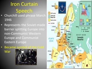 Iron Curtain 
Speech 
• Churchill used phrase March 
1946 
• Represents the Soviet-made 
barrier splitting Europe into 
non-Communist Western 
Europe and Communist 
Eastern Europe 
• Became symbol of the Cold 
War 
 