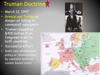 Truman Doctrine 
• March 12, 1947 
• Greece and Turkey in 
danger of falling to 
communist insurgents 
• Truman requested 
$400 million from 
Congress in aid to 
both countries. 
• Successful effort 
• Stalin saw containment 
policy as “encirclement” 
by capitalist world to 
isolate Soviet Union 
 