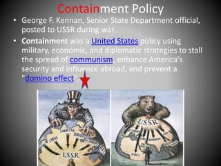 Containment Policy 
• George F. Kennan, Senior State Department official, 
posted to USSR during war. 
• Containment was a United States policy using 
military, economic, and diplomatic strategies to stall 
the spread of communism, enhance America’s 
security and influence abroad, and prevent a 
"domino effect". 
 