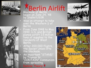 Berlin Airlift • Blockade of Berlin 
began on June 24, ’48 
by Stalin/USSR 
• Was an attempt to take 
over the Western ½ of 
Berlin 
• From June 1948 to May 
1949, U.S. and British 
planes airlift 1.5 million 
tons of supplies to the 
residents of West 
Berlin. 
• After 200,000 flights, 
the Soviet Union lifts 
the blockade. 
• An important “STAND” 
by Truman to 
“CONTAIN” Communism 
from spreading 
• Domino Theory 
 