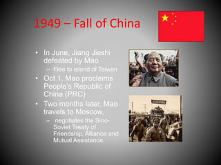 1949 – Fall of China 
• In June, Jiang Jieshi 
defeated by Mao 
– Flee to island of Taiwan 
• Oct 1, Mao proclaims 
People’s Republic of 
China (PRC) 
• Two months later, Mao 
travels to Moscow, 
– negotiates the Sino- 
Soviet Treaty of 
Friendship, Alliance and 
Mutual Assistance. 
 