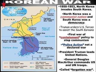 •1950-1953, North Korea 
invades South Korea. 
•North Korea was a 
communist nation and 
South Korea was a 
democracy. 
•Truman orders U.S. forces 
to assist the South Koreans 
•First war of 
“containment” policy to 
stop communism 
•“Police Action” not a 
declared war 
•President Truman leads 
United Nations. 
•General Douglas 
MacArthur commands US 
and UN troops. 
•Called “forgotten war”. 
 